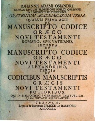 Johannis Adami Osiandri, Graecae Linguae Professoris Publici Ordinaii In Universitate Tubingensi, Orationum Academicarum Triga : Quarum Prima Agit De Manuscripto Codice Graeco Novi Testamenti Romano, Sive Vaticano, Secunda De Manuscripto Codice Graeco Novi Testamenti Alexandrino, Tertia De Codicibus Manuscriptis Graecis Novi Testamenti Potioribus, Qui In Bibliothecis Germaniae Tam Publicis, Quam Privatis Asservantur