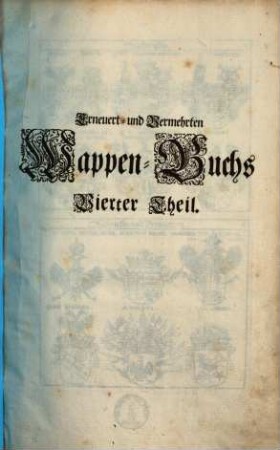 Erneuert- und Vermehrtes Wappen-Buch : In Welchen Aller hoher Potentaten, der Römischen Kaysern, Könige, des Heil. Römischen Reichs Chur-Fürsten, Fürsten, Gefürsteten Grafen, Grafen und Herren, Baronen, Rittern samt anderer Stände Republiquen und Städte, Adelicher und Unadelicher Geschlechtere ... Wappen, Schilde, Helmen, Kleinodien, Nebenst Dero Nahmen und Herrschafften, in schönen Kupffern vorgebildet, Und vormalens in 5 Anjetzund aber zu dessen sonderbarer Verbesserung, In 6 Theilen, Benebenst einem Anhang, 4. (1696). - 101 Bl. : 200 Ill.