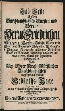 Lob-Rede Auf den Durchlauchtigsten Fürsten und Herrn, Herrn Friedrichen Hertzogen zu Sachsen, Jülich, Cleve und Berg, auch Engern und Westphalen, Landgraffen in Thüringen, Marckgraffen zu Meißen, Gefürsteten Graffen zu Henneberg, Graffen zu Marck und Ravensberg, Herren zum Ravenstein und Tonna [et]c. : Welche Bey Ihrer Hoch-Fürstlichen Durchlauchtigkeit höchsterfreulich erlebten Geburths-Tage den 8. Aug. 1716. auf der Universität Jena in der Collegen-Kirche aus unterthänigster beyfreude gehalten wurde