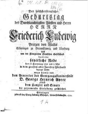 Der höchsterfreuliche Geburtstag des Durchlauchtigsten Fürsten und Herrn Herrn Friederich Ludewig Prinzen von Wallis, Erbprinzen zu Braunschweig und Lüneburg soll von der Köngilichen Deutschen Gesellschaft durch eine feyerliche Rede den 6. Hornung 1751 ... begangen werden, wozu hiemit von ... George Heinrich Ayrer ... die geziemende Einladung geschiehet