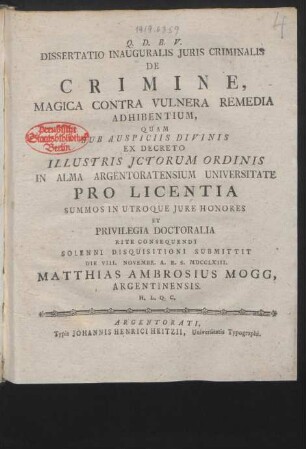Dissertatio Inauguralis Iuris Criminalis De Crimine, Magica Contra Vulnera Remedia Adhibentium : Quam ... Ex Decreto Illustris Ictorum Ordinis In Alma Argentoratensium Universitate Pro Licentia Summos In Utroque Iure Honores Et Privilegia Doctoralia Rite Consequendi Solenni Disquisitioni Submittit Die VIII. Novembr. A. R. S. MDCCLXIII. Matthias Ambrosius Mogg, Argentinensis. H. L. Q. C.