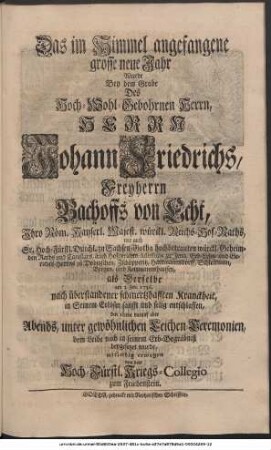 Das im Himmel angefangene grosse neue Jahr Wurde Bey dem Grabe Des Hoch-Wohlgebohrnen Herrn, Herrn Johann Friedrichs, Freyherrn Bachoffs von Echt, Ihro Röm. Kayserl. Majest. würckl. Reichs-Hof-Raths, wie auch Sr. Hoch-Fürstl. Durchl. zu Sachsen-Gotha hochbetrauten würckl. Geheimden Raths und Cantzlars, auch Hofgerichts-Assessoris zu Jena, Erb-Lehn- und Gerichts-Herrns zu Dobitzschen, Zschöpperitz, Hartmannsdorff, Schlettwein, Bergen und Kettmannshausen, als Derselbe am 3. Jan. 1736. nach überstandener schmertzhafften Kranckheit, in Seinem Erlöser sanfft und selig entschlaffen, den 10ten darauf aber Abends, unter gewöhnlichen Leichen-Ceremonien, den Leibe nach in Seinem Erb-Begräbniß beygesetzet wurde, mitleidig erwogen von dem Hoch-Fürstl. Kriegs-Collegio zum Friedenstein.