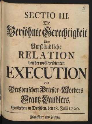 Sectio III. Die Versöhnte Gerechtigkeit Oder Umständliche Relation von der wohl-verdienten Execution Des Dreßdnischen Priester-Mörders Frantz Laublers : Geschehen zu Dreßden, den 18. Julii 1726.