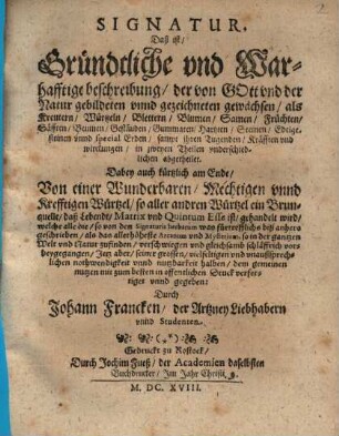 Signatur. Das ist, Gründtliche und Warhafftige beschreibung, der von Gott und der Natur gebildeten unnd gezeichneten gewächsen, als Kreutern, Würtzeln, Blettern, Blumen, Samen, Früchten, Säfften, Beumen, Gestäuden, Gummaten, Hartzten, Steinen, Edelgesteinen unnd special Erden, : sampt ihren Tugenden, Kräfften und wirckungen ; in 2 Theilen underschiedl. abgetheilet ; Dabey auch kürtzlich am Ende, Von einem Wunderbaren, Mechtigen unnd Krefftigen Würtzel, so aller andren Würtzel ein Brunquelle, daß Lebendt, Matrix und Quintum Esse ist, gehandelt wird ...