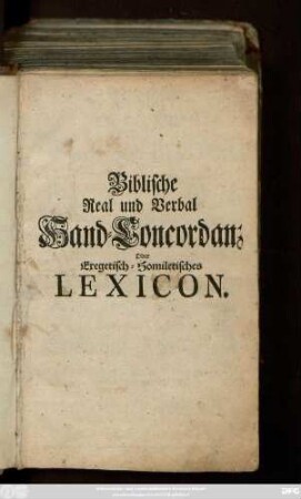 Biblische Real und Verbal Hand-Concordanz oder Exegetisch-Homiletisches Lexicon : Darinne Die verschiedene Bedeutungen derer Wörter und Redensarten angezeigt, Die Sprüche der gantzen heiligen Schrift ... ganz gelesen ; Ingleichen Die nomina propria ... angeführet, Die Artickel der Christlichen Religion abgehandelt ...