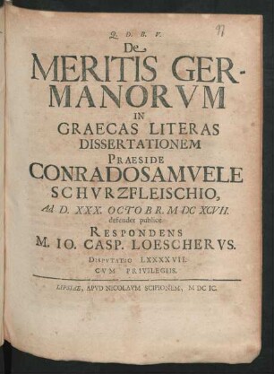 [Disputatio LXXXXVII.] De Meritis Germanorum In Graecas Literas Dissertationem Praeside Conrado Samuele Schurzfleischio, Ad D. XXX. Octobr. MDCXCVII. defendet publice Respondens M. Jo. Casp. Loescherus. Disputatio LXXXXVII.
