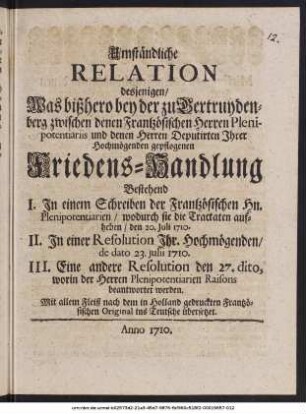 Umständliche Relation desjenigen, Was bißhero bey der zu Gertruydenberg zwischen denen Frantzösischen Herren Plenipotentiariis und denen Herren Deputirten Ihrer Hochmögenden gepflogenen Friedens-Handlung : Bestehend I. In einem Schreiben der Frantzösischen Herren Plenipotentiarien, ... II. In einer Resolution Ihr. Hochmögenden, de dato 23. Julii 1710. III. Eine andere Resolution den 27. dito, ... ; Mit allem Fleiß nach dem in Holland gedruckten Frantzösischen Original ins Teutsche übersetzet
