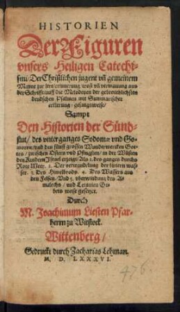 HISTORIEN || Der Figuren || vnsers Heiligen Catechi=||smi ... || aus || der Schrifft/ auff die Melodeyen der gebreuchlichsten || deudschen Psalmen mit Summarischer || erklerung/ gesangsweise/|| Sampt || Den Historien der Suend=||flut/ des vnterganges Sodomae vnd Gomorrae/ vnd den fuenff grossen Wunderwercken Got=||tes ... in der Wuesten || den Kindern Jsrael erzeigt ... || vnd Letanien Ge=||bets weise gesetzet.|| Durch || M. Joachimum Liesten Pfarr=||herrn zu Witstock.||