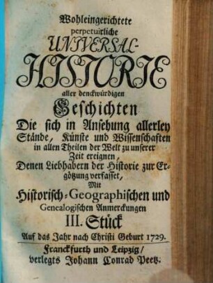 Wohleingerichtete perpetuirliche Universal-Historie aller denckwürdigen Geschichten Die sich in Ansehung allerley Stände, Künste und Wissenschaften, in allen Theilen der Welt zu unserer Zeit ereignen : Der Studirenden Jugend zum besten und andern Freunden der Historie zur Ergötzung verfasset ; Mit Historisch-Geographischen und Genealogischen Anmerckungen, III. Stück