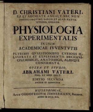 Christiani Vateri, P.P. Et Archiatr. Anhalt. Nec Non Physici Provinc. Saxon. Et Acad. Natur. Curios. Colleg. Physiologia Experimentalis In Usum Academicae Iuventutis : Plurimis Quaestionibus Curiosis Illustrata Et Experimentis Mechanicis, Chimicis, Anatomicis, Aliisque Confirmata