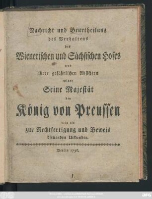 Nachricht und Beurtheilung des Verhaltens des Wienerischen und Sächsischen Hofes und ihrer gefährlichen Absichten wider Seine Majestät den König von Preussen : nebst den zur Rechtfertigung und Beweis dienenden Urkunden