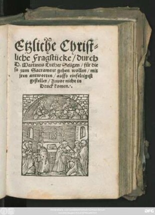 Etzliche Christ=||liche Fragstücke/ durch || D. Martinus Luther Seligen/ für die || so zum Sacrament gehen wollen/ mit || jren antworten/ auffs einfeltigest || gestellet/ Zuuor nicht in || Druck komen.||