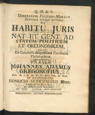 Dissertatio Politico-Moralis Septima Eaque Ultima De Habitu Iuris Nat. Et Gent. Ad Statum Politicum Et Oeconomicum Quam Ex Consensu Amplissimæ Facultatis Philosophicæ, publice defendet Præses Johannes Adamus Gregorovius, Phil. & I. U. D. P. P. Iuris Nat. & Gent. Et Respondens Henricus Godofredus Meyer, Reg. Boruss. Phil. & L.L. Stud. In Auditorio Maximo Ad Diem [ ] Ianuar. Anni MDCCXXII