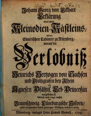 Johann Georg von Eckhart Erklärung eines alten Kleinodien-Kästleins, aus dem Ebnerischen Cabinete zu Nürnberg, worauf die Verlöbniß Heinrichs Hertzogen von Sachsen und Pfaltzgrafen bey Rhein mit Agnesen Pfältzis. Erb-Princeßin vorgestellet ist : dadurch auch einiger massen die Braunschweig-Lüneburgische Historie, nebst einigen alten dahin gehörigen Müntzen, erläutert wird