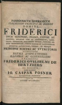 Panegyricum Germanicum Serenissimi Principis Ac Domini Domini Friderici Ducis Saxoniae, Iuliaci, Cliviae Ac Montium, Angariae Item Ac Guestphaliae, Landgravii Thuringiae, Marchionis Misniae, Principis Comitis Hennebergiae, Comitis Marcae Et Ravensbergae Dynastae Ravensteinii, Tonnae, Et Reliqua Principis Nostri Ac Nutritoris Clementissimi Natali Auspicatissimo Illustris Ac Generosissimi S.R.I. Baronis Friderici Guilielmi De Hertzberg Ore Habendum Rite Indicit Jo. Caspar Posner Eloquentiae Professor