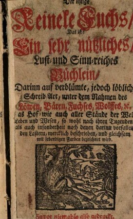 Der listige Reineke Fuchs : Das ist: Ein sehr nützliches, Lust- und Sinn-reiches Büchlein, Darinn auf verblümte, jedoch löbliche Schreib Art, unter dem Nahmen des Löwen, Bären, Fuchses, Wolffes, etc. das Hof- wie auch aller Stände der Welt Leben und Wesen, so wohl nach ihren Tugenden, als auch insonderheit nach denen darinn vorfallenden Lastern, mercklich beschrieben, und gleichsam mit lebendigen Farben bezeichnet wird