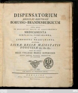 Dispensatorium Regium Et Electorale Borusso-Brandenburgicum : Juxta Quod In Prouinciis Regiis Et Electoralibus Medicamenta Simplicia Comparanda, Et Composita Praeparanda. Auspiciis Sacræ Regiæ Maejstatis Borussiæ &c. &c. &c.