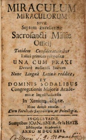 Miraculum Miraculorum Sive Septem Excellentiae Sacrosancti Missae Officij : Totidem Considerationibus Italice primum propositae Una Cum Praxi Devotè audiendi Sacrum Nunc Lingua Latina redditae, Et Dominis Sodalibus Congregationis Majoris Academicae Ingolstadiensis In Xenium oblatae