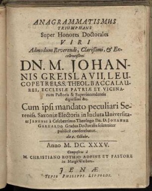 Anagrammatismus Triumphans Super Honores Doctorales Viri ... Dn. M. Johannis Greislavius, Leucopetrei, S.S. Theol. Baccalaurei, Ecclesiae Patriae et Vicinarum Pastoris & Superintendentis dignissimi [et]c. Cum ipsi mandato peculiari Sereniss. Saxoniae Electoris in Incluta Universitate Ienensi a ... Johanne Gerhardo Gradus Doctoralis solenniter publice conferebatur die 8. Octobr.