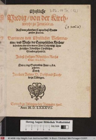 Christliche || Predig/ von der Kirch=||weyhe zu Jerusalem.|| Auß dem zehenden Capitel deß Euan=||gelisten Joannis.|| Darinnen von Christlicher Reforma=||tion/ vnd Weyhe der Euangelischen Kirchen/|| besonders aber vom waren Alten Catholisch~e Apo=||stolischen Rœmischen Christlichen || Glauben gehandelt.|| Jn deß Heiligen Rœmischen Reichs || Statt ALEN.|| Den 25. tag Septembris Anno I586.|| gehalten.|| Durch || Jacobum Andreae D. Probst vnd Cantz=||ler zu Tuebingen.||