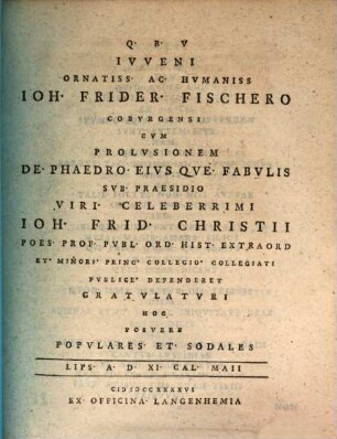 Ivveni Ornatiss. Ac. Hvmaniss Ioh. Frider. Fischero Cobvrgensi Cvm Prolvsionem De. Phaedro. Eivs Qve. Fabvlis Svb. Praesidio Viri. Celeberrimi Ioh. Celeberrimi Ioh. Frid. Christii Poes. Prof. Pvbl. Ord. Hist. Extraord Et. Minori. Princ. Collegio. Collegiati Pvblice. Defenderet Gravlatvri Hoc Posvere Popvlares. Et. Sodales Lips. A. D. XI. Cal. Maii