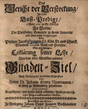 Das Gericht der Verstockung : in einer Buß-Predigt, 2. Mart. 1701 zu St. Nicolai in Berlin, der Christlichen Gemeinde zu ihrem Unterricht und Warnung vorgetragen ; mit angehängter Erklärung seiner Lehr, von dem allen Menschen gesetzten Gnaden-Ziel, auch Rettung der aus seinen Schrifften von Herrn D. Johann Georg Neumannen, in zwey zu Wittenberg gehaltenen Disputationen angeführter, und theils falsch erklärter, theils zu unrichtigen Folgen mißbrauchter, Stellen