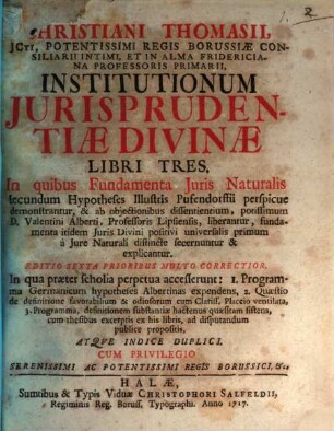 Christiani Thomasii, JCti ... Institutionum Jurisprudentiæ Divinæ Libri Tres : In quibus Fundamenta Juris Naturalis secundum Hypotheses Illustris Pufendorfii perspicue demonstrantur, & ab objectionibus dissentientium, potissimum D. Valentini Alberti, Professoris Lipsiensis, liberantur, ...