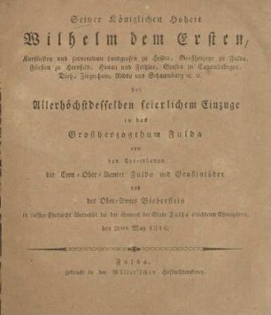 Seiner Königlichen Hoheit Wilhelm Dem Ersten, Kurfürsten und souverainen Landgrafen zu Hessen, Großherzoge zu Fulda, Fürsten zu Hersfeld, Hanau und Fritzlar, Grafen zu Catzenelnbogen, Dietz, Ziegenhain, Nidda und Schaumburg &c. &c. bei Allerhöchstdesselben feierlichen Einzuge in das Grossherzogthum Fulda von den Unterthanen der Cent-Ober-Aemter Fulda und Großenlüder und des Ober-Amtes Bieberstein in tiefster Ehrfurcht überreicht bei der ohnweit der Stadt Fulda errichteten Ehrenpforte, den 20ten May 1816