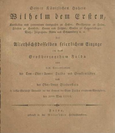 Seiner Königlichen Hoheit Wilhelm Dem Ersten, Kurfürsten und souverainen Landgrafen zu Hessen, Großherzoge zu Fulda, Fürsten zu Hersfeld, Hanau und Fritzlar, Grafen zu Catzenelnbogen, Dietz, Ziegenhain, Nidda und Schaumburg &c. &c. bei Allerhöchstdesselben feierlichen Einzuge in das Grossherzogthum Fulda von den Unterthanen der Cent-Ober-Aemter Fulda und Großenlüder und des Ober-Amtes Bieberstein in tiefster Ehrfurcht überreicht bei der ohnweit der Stadt Fulda errichteten Ehrenpforte, den 20ten May 1816
