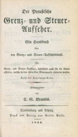 Der Preußische Grenz- und Steuer-Aufseher : ein Handbuch über den Grenz- und Steuer-Aufsichtsdienst ; für Grenz- und Steuer-Aufseher, besonders auch die Unterofficiere, welche bei der indirekten Steuerpartie einteten wollen ; nebst der Erhebungs-Rolle