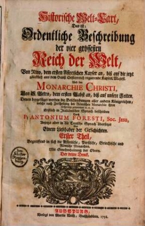 Historische Welt-Cart, das ist: ordentliche Beschreibung der vier grössesten Reich der Welt, von Nino, dem ersten Assyrischen Kayser an, biß auf die jetzt glücklich aus dem Hauß Oesterreich regierende Kayserl. Majest. Und der Monarchie Christi von S. Petro, dem ersten Pabst an ..., 1.