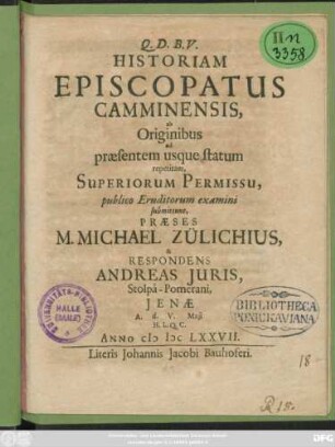 Historiam Episcopatus Camminensis, ab Originibus ad praesentem usque statum repetitam, Superiorum Permissu, publico Eruditorum examini submittunt, Praeses M. Michael Zülichius, & Respondens Andreas Iuris, Stolpa-Pomerani, Ienae A. d. V. Maii H. L. Q. C. Anno MDCLXXVII.