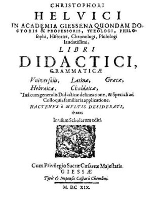 Christophori Helvici In Academia Giessena Quondam Doctoris [et] Professoris, Theologi, Philosophi, Historici, Chronologi, Philologi laudatissimi, Libri Didactici, Grammaticæ Vniversalis, Latinæ, Græcæ, Hebraicæ, Chaldaicæ : Unà cum generalis Didacticæ delineatione, [et] Speciali ad Colloquia familiaria applicatione ; Hactenvs à Mvltis Desiderati, [et] nunc In usum Scholarum editi