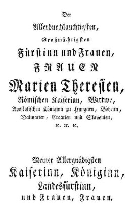 Der Allerdurchlauchtigsten, Großmächtigsten Fürstinn und Frauen, Frauen Marien Theresien, Römischen Kaiserinn, Wittwe, Apostolischen Königinn zu Hungarn, Böheim, Dalmatien, Croatien und Slavonien, [et]c. [et]c. [et]c.