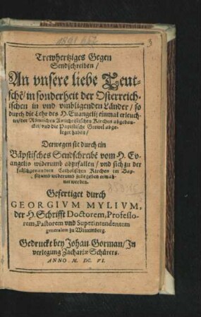 Trewhertziges Gegen Sendschreiben/ An unsere liebe Teutsche[n]/ in sonderheit der Osterreichischen in und umbligenden Ländern/ so durch die Lehr des H. Evangelii einmal erleuchtet/ der Römischen Antichristischen Kirchen abgedancket/ und die Papistische Grewel abgeleget haben : Derwegen sie durch ein Bäpstisches Sendschreibe[n] vom H. Evangelio widerumb abzufallen/ und sich zu der falschgenandten Catholischen Kirchen im Bapsthumb widerumb zubegeben ermahnet werden