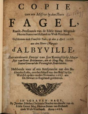 Copie van een Missive by den Heere Fagel, Raedt-Pensionaris van de Edele Groot Mogende Heeren Staten van Hollandt en West-Vrieslandt, Geschreven in de Fransche Tale, op den 9 April 1688, aen den Heere Marquis d'Albyville, Extraordinaris Envoyè van syne Koninghlijcke Majesteyt van Groot Brittanien, aen de Hoog Mog. Heeren Staten Generael der Vereenighde Nederlanden : Hebbende voor af een Aenspraecke aen den Bescheyden Leser, over het subject van den Brief by sijn Wel-Ed: op den vierden November 1687, aen Dr. Stewart in Engelandt geschreven