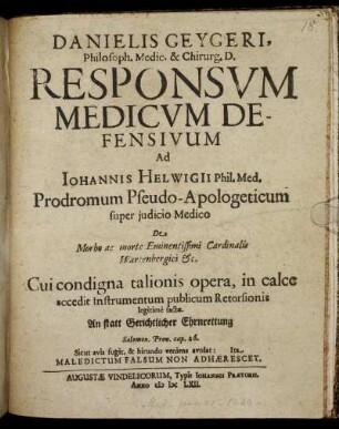 Danielis Geygeri, Philosoph. Medic. & Chirurg. D. Responsum Medicum Defensivum Ad Johannis Helwigii Phil. Med. Prodromum Pseudo-Apologeticum super iudicio Medico De morbo ac morte Eminentissimi Cardinalis Wartenbergici &c. : Cui condigna talionis opera, in calce accedit Instrumentum publicum Retorsionis legitime factae. An statt Gerichtlicher Ehrnrettung