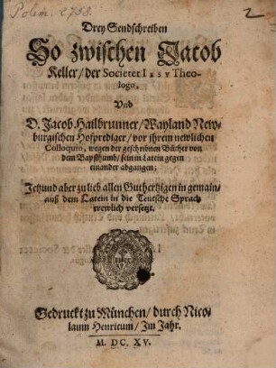 Drey Sendschreiben So zwischen Jacob Keller, der Societet Iesv Theologo, Vnd D. Jacob Hailbrunner, Wayland Newburgischen Hofprediger, vor ihrem newlichen Colloquio, wegen der geschribnen Bücher von dem Bapsthumb, sein in Latein gegen einander abgangen