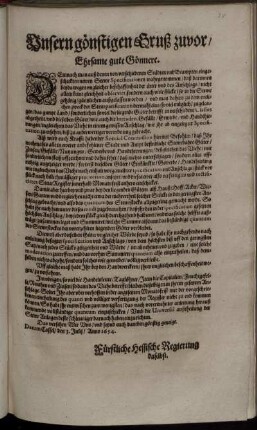 Unsern gönstigen Gruß zuvor/ Ehrsame gute Gönnere : Demnach man auß denen von verschiedenen Städten und Beampten eingeschickten newen Stewr Specificationen wahrgenommen/ daß darinnen beyds wegen ungleicher beschaffenheit der örter und des Anschlags/ nicht allein keine gleichheit observirt, sondern auch viele stücke/ so in die Stewr gehörig/ gäntzlichen außgelassen worden ... biß zu anderwertiger verordnung gebracht. Alß wird euch ... hiermit Befohlen/ daß Ihr nochmahls alle in ewerer anbefohlener Stadt und Ampt befindliche Stewrbahre Güter ... mit sonderlichem fleiß uffzeichnet ... ; Datum Cassel/ den 3. Julij/ Anno 1654