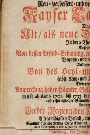 Neu-verbessert- und vermehrtes denckwürdiges Kayser Carls-Baad : Das ist, Alt, als neue Denckwürdigkeiten In drey Theil abgetheilet. Erster Theil, Von dessen Erfind-Erbauung, etc. Unglücksfällen und Erweiterung Bequem- und Ergötzlichkeiten, Anderer Theil, Von des Heyl- und Gesund-Baades selbst Nutz- und Cur-Gebrauchs, Dritter Theil, Anmerckung hoher Häupter, Geist- als weltlichen Standes-Persohnen so ab Anno 1701 biß 1733 diese Baades-Cur zu höchst-rühmlich- und ersprießlicher Gesundheits-Wohlfahrt gebraucht ...Bevorab von Beeder Regierenden Kayserlichen Majestäten Allergnädigsten Besuch, und glücklichen Baad-Cur, Sammt Beschreibung Dero Einzugs, und anderer rarer Bemerckungen, etc. ; Allen Neubegierigen und respective hohen Baad-Gästen zu Belieben, und Zeit-Vertreib