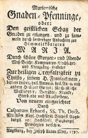 Marianische Gnaden-Pfenninge, oder: Den geistlichen Schatz der Gnaden zu erlangen, und zu sammeln durch sonderbare Andachten zur Himmelköniginn Maria : Durch schöne Morgen- und Abend- Meß- Beicht- Kommunion- Kirchfahrt- und Kreuzgäng-Gebeter. Zur heiligen Dreyfaltigkeit zu Christo, seinem H. Fronleichnam, bittern leiden, heil. Antonio, heil Anna, und andern Heiligen Gottes; für christliche Wallfahrter, Betrübte, Kranke, Sterbende und Abgestorbene