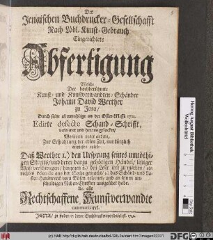 Der Jenaischen Buchdrucker-Gesellschafft Nach Löbl. Kunst-Gebrauch Eingerichtete Abfertigung Welche Der hochberühmte Kunst- und Kunstverwandten-Schänder Johann David Werther zu Jena, Durch seine abermahlige an der Oster-Messe 1722. Edirte defecte Schand-Schrifft, verdienet und heraus gelocket : Worinnen unter andern ... nur kürtzlich erwiesen wird: Daß Werther 1.) den Ursprung seines unnöthigen Streits ... listiger Weise verschwiegen, hingegen 2.) den Leser irre zu machen, ein rechtes Pêlemêle aus der Sache gemacht, 3.) das Schänd- und Laster-Handwerck vom Bösen erlernet ... : An alle Rechtschaffene Kunstverwandte communiciret