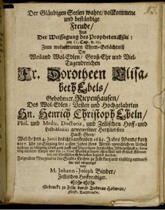 Der Gläubigen Seelen wahre/ vollkommene und beständige Freude : Aus Der Weissagung des Propheten  im 61. Cap. v. 10. Zum wolverdienten Ehren-Gedächtniß Der Weiland Wol-Edlen/ Groß-Ehr und Viel-Tugendreichen Fr. Dorotheen Elisabeth Ebels/ Gebohrner Riepenhausen/ Des Wol-Edlen/ Vesten und Hochgelahrten Hn. Henrich Christoph Ebeln/ Phil. und Medic. Doctoris, und Zellischen Hoff- und Leib-Medici gewewesener Hertzliebsten Hauß-Ehren/ Welche den 4. Junii des itzt lauffenden 1685. Jahrs Abends kurtz vor 7. Uhr im Eingang des 25sten Jahrs ihres Alters/ menschlichem Urtheil nach/ gar zu frühzeitig jedoch gantz sanfft und selig in ihrem Hertzliebsten JEsu entschlaffen; deren selig entseelter Cörper aber den 16. Eiusd. Abends zu seinem letzten Ruh- und Schlaff-Kämmerlein mit Christlichen Gebräuchen begleitet worden: Folgenden Morgens in der Stadt-Kirchen zu Zelle kurtz und einfeltig entworffen/ und vorgezeiget