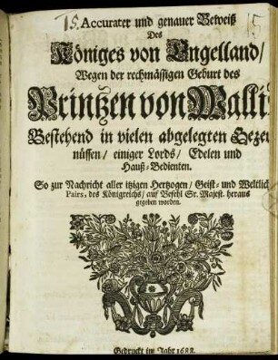 Accurater und genauer Beweiß Des Königes von Engelland/ Wegen der rechmässigen Geburt des Printzen von Wallis : Bestehend in vielen abgelegten Bezeugnüssen/ einiger Lords/ Edelen und Hauß-Bedienten. So zur Nachricht aller itzigen Hertzogen/ Geist- und Weltlichen Pairs, des Königreichs/ auf Befehl Sr. Majest. heraus gegeben worden
