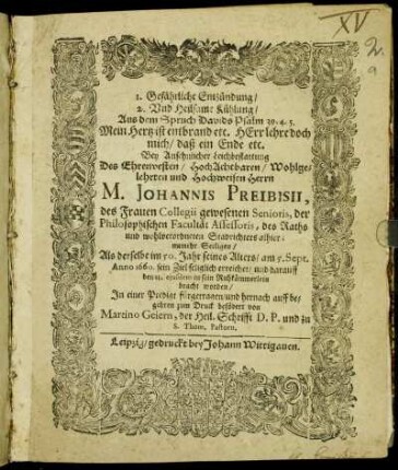 1. Gefährliche Entzündung/ 2. Und Heilsame Kühlung/ Aus dem Spruch Davids Psalm 39, 4. 5. Mein Hertz ist entbrand etc. Herr lehre doch mich/ daß ein Ende etc. : Bey Ansehnlicher Leichbestattung Des ... Johannis Preibisii, des Frauen Collegii gewesenen Senioris, der Philosophischen Facultät Assessoris, des Raths und ... Stadrichters alhier ... Als derselbe ... am 5. Sept. Anno 1660. sein Ziel seliglich erreichet/ und darauff den 11. eiusdem in sein Ruhkämmerlein bracht worden/ In einer Predigt fürgetragen/ und ... zum Druck befödert