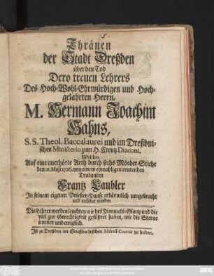 Thränen der Stadt Dreßden über den Tod Dero treuen Lehrers Des Hoch-Wohl-Ehrwürdigen und Hoch-gelahrten Herrn, M. Hermann Joachim Hahns, S.S. Theol. Baccalaurei und im Dreßdnischen Ministerio zum H. Creutz Diaconi : Welcher Auf eine unerhörte Arth, durch sechs Mörder-Stiche, den 21. Maji 1726. von einem ehmahligen reutenden Trabanten, Frantz Laubler, In seinem eignen Priester-Hause erbärmlich umgebracht und ertödtet worden