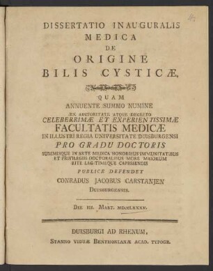 Dissertatio Inauguralis Medica De Origine Bilis Cysticæ : Quam Annuente Summo Numine Ex Auctoritate Atque Decreto Celeberrimæ Et Experientissimæ Facultatis Medicæ In Illustri Regia Universitate Duisburgensi Pro Gradu Doctoris ... Publice Defendet Conradus Jacobus Carstanien Duisburgensis. Die III. Mart. MDCCLXXXV.