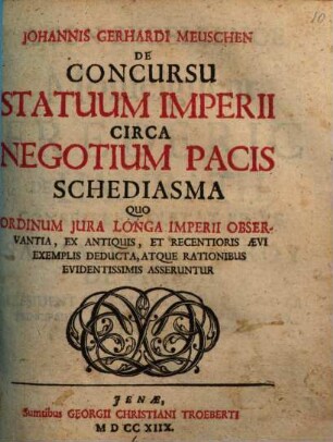 Johannis Gerhardi Meuschen De Concursu Statuum Imperii Circa Negotium Pacis Schediasma : Quo Ordinum Jura Longa Imperii Observantia, Ex Antiquis, Et Recentioris Aevi Exemplis Deducta, Atque Rationibus Evidentissimis Asseruntur