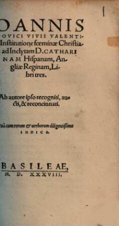 Ioannis Lodovici Vivis Valentini de Institutione foeminae Christian[a]e ad Inclytam D. Catharinam Hispanam, Angliae Reginam, Libri tres : Vna cum rerum et uerborum diligentißimo Indice