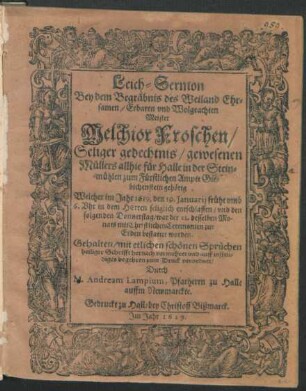 Leich-Sermon : Bey dem Begräbnis des Weiland Ehrsamen/ Erbaren und Wolgeachten Meister Melchior Froschen/ Seliger gedechtnis/ gewesenen Müllers allhie für Halle in der Steinmühlen zum Fürstlichen Ampte Giebichenstein gehörig Welcher im Jahr 1619. den 19. Ianuarii ... entschlaffen/ und den ... 21. desselben Monats .. zur Erden bestattet worden. Gehalten/ mit etlichen schönen Sprüchen ... vermehret und ... zum Druck verordnet